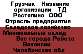 Грузчик › Название организации ­ ТД Растяпино, ООО › Отрасль предприятия ­ Складское хозяйство › Минимальный оклад ­ 15 000 - Все города Работа » Вакансии   . Челябинская обл.,Южноуральск г.